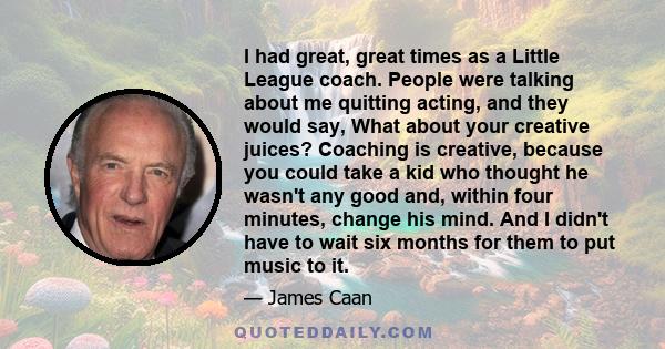 I had great, great times as a Little League coach. People were talking about me quitting acting, and they would say, What about your creative juices? Coaching is creative, because you could take a kid who thought he