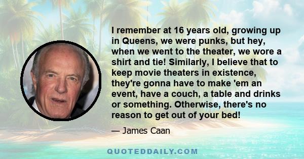 I remember at 16 years old, growing up in Queens, we were punks, but hey, when we went to the theater, we wore a shirt and tie! Similarly, I believe that to keep movie theaters in existence, they're gonna have to make