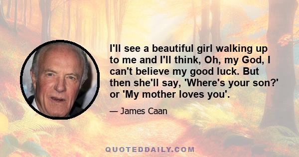 I'll see a beautiful girl walking up to me and I'll think, Oh, my God, I can't believe my good luck. But then she'll say, 'Where's your son?' or 'My mother loves you'.