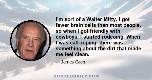 I'm sort of a Walter Mitty. I got fewer brain cells than most people, so when I got friendly with cowboys, I started rodeoing. When I was calf-roping, there was something about the dirt that made me feel clean.