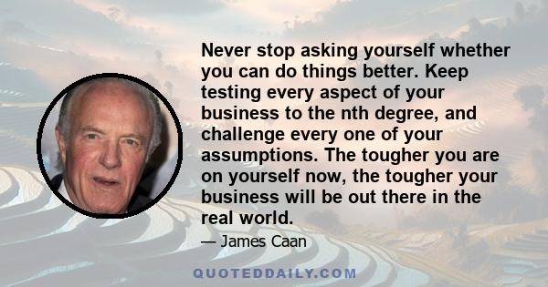 Never stop asking yourself whether you can do things better. Keep testing every aspect of your business to the nth degree, and challenge every one of your assumptions. The tougher you are on yourself now, the tougher