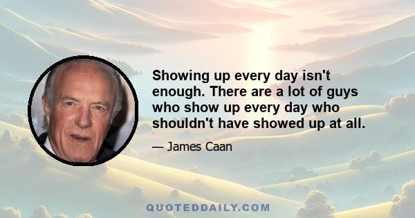 Showing up every day isn't enough. There are a lot of guys who show up every day who shouldn't have showed up at all.