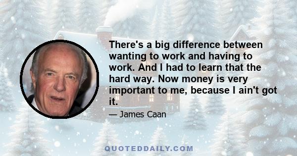 There's a big difference between wanting to work and having to work. And I had to learn that the hard way. Now money is very important to me, because I ain't got it.