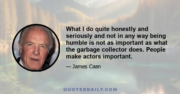 What I do quite honestly and seriously and not in any way being humble is not as important as what the garbage collector does. People make actors important.