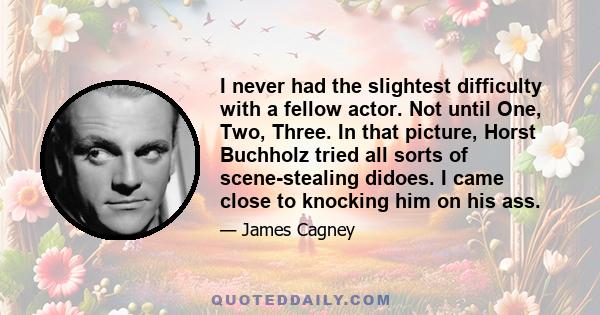 I never had the slightest difficulty with a fellow actor. Not until One, Two, Three. In that picture, Horst Buchholz tried all sorts of scene-stealing didoes. I came close to knocking him on his ass.