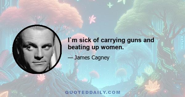 I`m sick of carrying guns and beating up women.