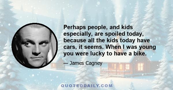 Perhaps people, and kids especially, are spoiled today, because all the kids today have cars, it seems. When I was young you were lucky to have a bike.