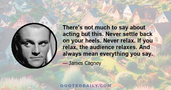 There's not much to say about acting but this. Never settle back on your heels. Never relax. If you relax, the audience relaxes. And always mean everything you say.