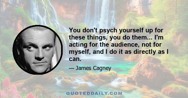 You don't psych yourself up for these things, you do them... I'm acting for the audience, not for myself, and I do it as directly as I can.