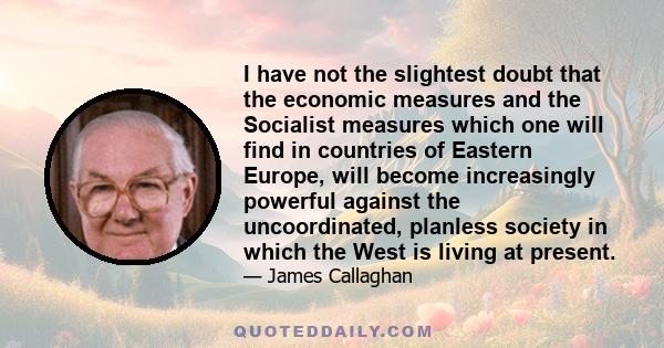 I have not the slightest doubt that the economic measures and the Socialist measures which one will find in countries of Eastern Europe, will become increasingly powerful against the uncoordinated, planless society in