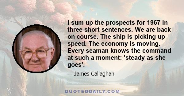 I sum up the prospects for 1967 in three short sentences. We are back on course. The ship is picking up speed. The economy is moving. Every seaman knows the command at such a moment: 'steady as she goes'.