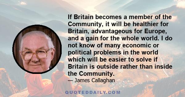 If Britain becomes a member of the Community, it will be healthier for Britain, advantageous for Europe, and a gain for the whole world. I do not know of many economic or political problems in the world which will be