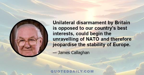 Unilateral disarmament by Britain is opposed to our country's best interests, could begin the unravelling of NATO and therefore jeopardise the stability of Europe.