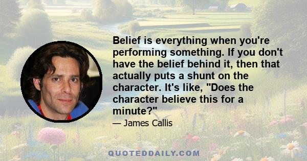 Belief is everything when you're performing something. If you don't have the belief behind it, then that actually puts a shunt on the character. It's like, Does the character believe this for a minute?