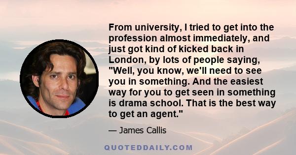 From university, I tried to get into the profession almost immediately, and just got kind of kicked back in London, by lots of people saying, Well, you know, we'll need to see you in something. And the easiest way for