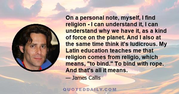 On a personal note, myself, I find religion - I can understand it, I can understand why we have it, as a kind of force on the planet. And I also at the same time think it's ludicrous. My Latin education teaches me that