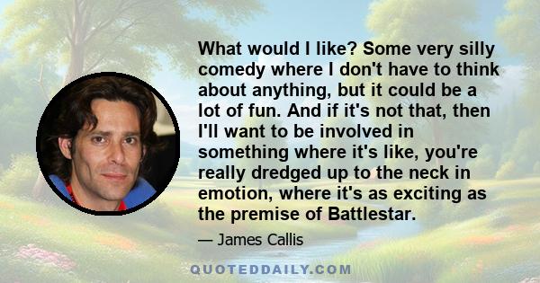 What would I like? Some very silly comedy where I don't have to think about anything, but it could be a lot of fun. And if it's not that, then I'll want to be involved in something where it's like, you're really dredged 