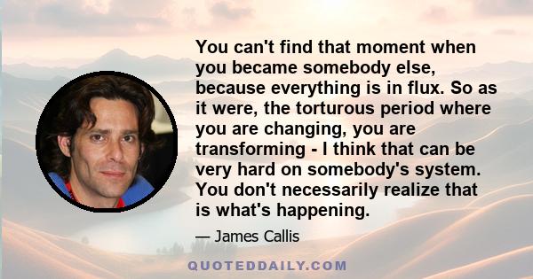 You can't find that moment when you became somebody else, because everything is in flux. So as it were, the torturous period where you are changing, you are transforming - I think that can be very hard on somebody's