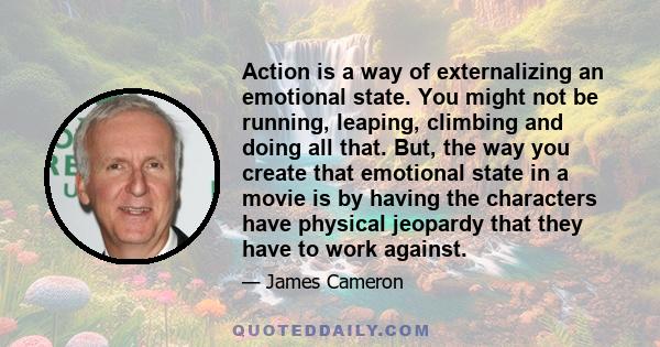 Action is a way of externalizing an emotional state. You might not be running, leaping, climbing and doing all that. But, the way you create that emotional state in a movie is by having the characters have physical