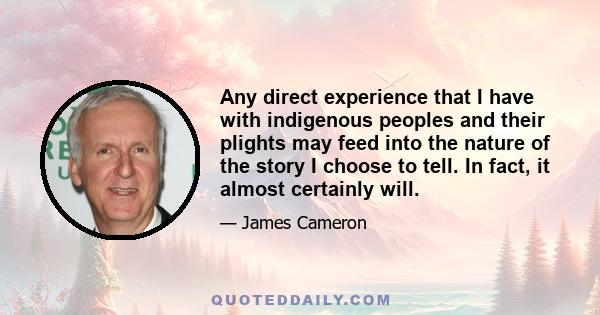 Any direct experience that I have with indigenous peoples and their plights may feed into the nature of the story I choose to tell. In fact, it almost certainly will.