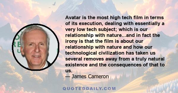 Avatar is the most high tech film in terms of its execution, dealing with essentially a very low tech subject; which is our relationship with nature...and in fact the irony is that the film is about our relationship