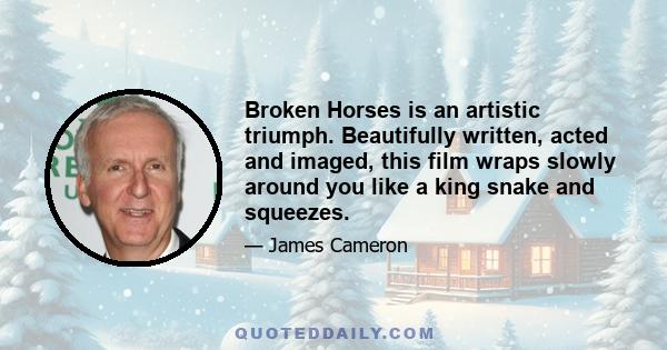 Broken Horses is an artistic triumph. Beautifully written, acted and imaged, this film wraps slowly around you like a king snake and squeezes.