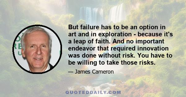 But failure has to be an option in art and in exploration - because it's a leap of faith. And no important endeavor that required innovation was done without risk. You have to be willing to take those risks.