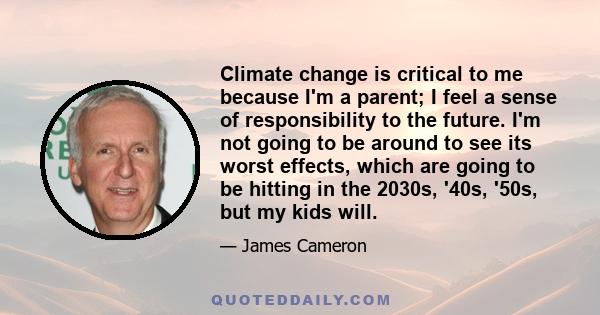 Climate change is critical to me because I'm a parent; I feel a sense of responsibility to the future. I'm not going to be around to see its worst effects, which are going to be hitting in the 2030s, '40s, '50s, but my