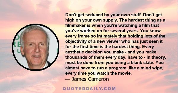 Don't get seduced by your own stuff. Don't get high on your own supply. The hardest thing as a filmmaker is when you're watching a film that you've worked on for several years. You know every frame so intimately that