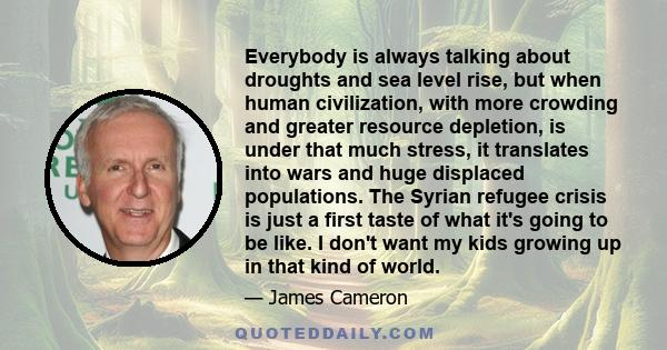 Everybody is always talking about droughts and sea level rise, but when human civilization, with more crowding and greater resource depletion, is under that much stress, it translates into wars and huge displaced