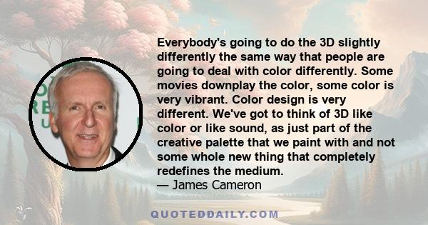 Everybody's going to do the 3D slightly differently the same way that people are going to deal with color differently. Some movies downplay the color, some color is very vibrant. Color design is very different. We've