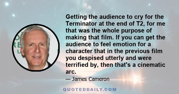 Getting the audience to cry for the Terminator at the end of T2, for me that was the whole purpose of making that film. If you can get the audience to feel emotion for a character that in the previous film you despised