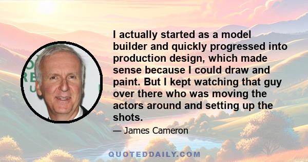 I actually started as a model builder and quickly progressed into production design, which made sense because I could draw and paint. But I kept watching that guy over there who was moving the actors around and setting