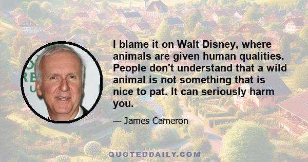 I blame it on Walt Disney, where animals are given human qualities. People don't understand that a wild animal is not something that is nice to pat. It can seriously harm you.