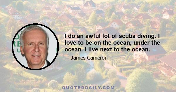 I do an awful lot of scuba diving. I love to be on the ocean, under the ocean. I live next to the ocean.