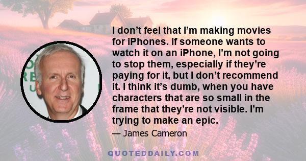 I don’t feel that I’m making movies for iPhones. If someone wants to watch it on an iPhone, I’m not going to stop them, especially if they’re paying for it, but I don’t recommend it. I think it’s dumb, when you have