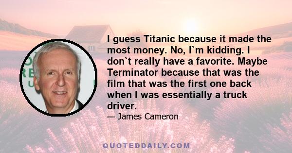 I guess Titanic because it made the most money. No, I`m kidding. I don`t really have a favorite. Maybe Terminator because that was the film that was the first one back when I was essentially a truck driver.