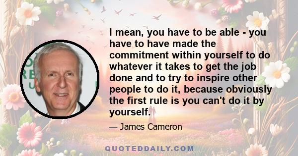 I mean, you have to be able - you have to have made the commitment within yourself to do whatever it takes to get the job done and to try to inspire other people to do it, because obviously the first rule is you can't