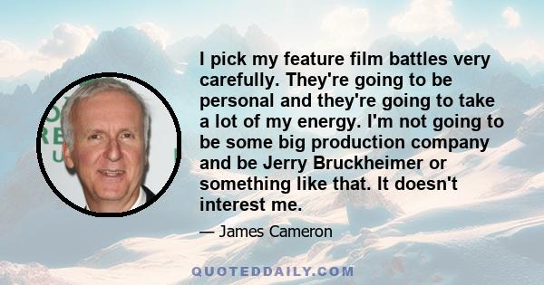 I pick my feature film battles very carefully. They're going to be personal and they're going to take a lot of my energy. I'm not going to be some big production company and be Jerry Bruckheimer or something like that.