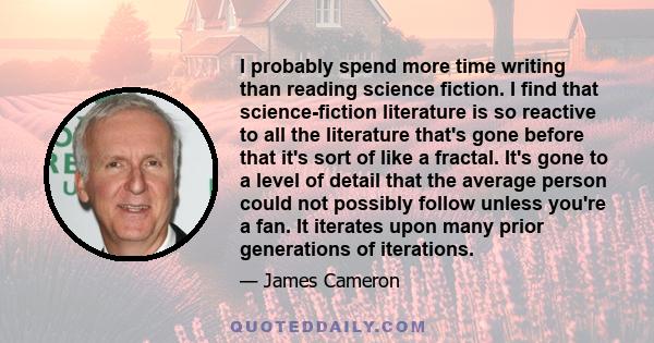 I probably spend more time writing than reading science fiction. I find that science-fiction literature is so reactive to all the literature that's gone before that it's sort of like a fractal. It's gone to a level of