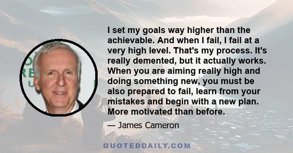 I set my goals way higher than the achievable. And when I fail, I fail at a very high level. That's my process. It's really demented, but it actually works. When you are aiming really high and doing something new, you