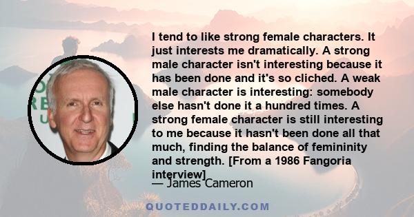 I tend to like strong female characters. It just interests me dramatically. A strong male character isn't interesting because it has been done and it's so cliched. A weak male character is interesting: somebody else