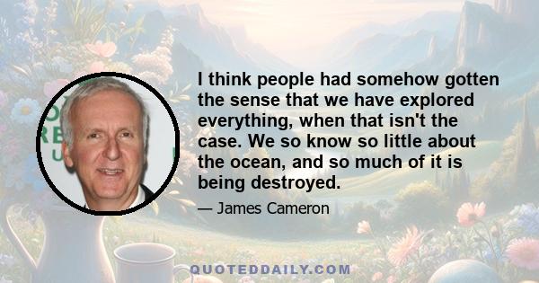 I think people had somehow gotten the sense that we have explored everything, when that isn't the case. We so know so little about the ocean, and so much of it is being destroyed.