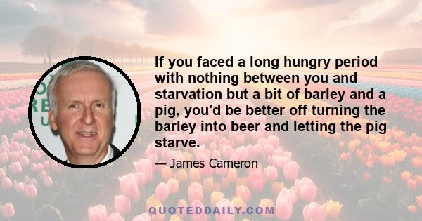 If you faced a long hungry period with nothing between you and starvation but a bit of barley and a pig, you'd be better off turning the barley into beer and letting the pig starve.