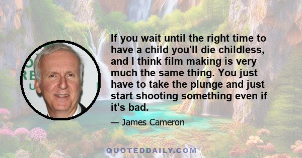 If you wait until the right time to have a child you'll die childless, and I think film making is very much the same thing. You just have to take the plunge and just start shooting something even if it's bad.