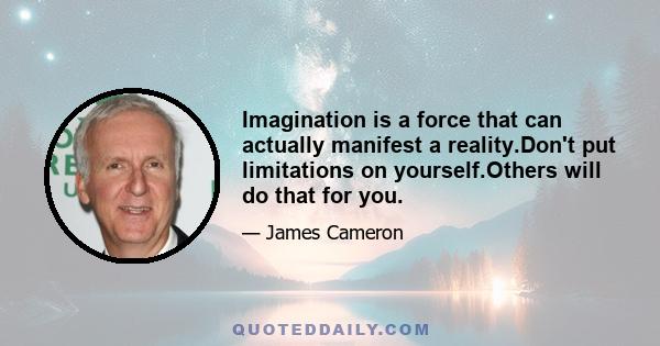 Imagination is a force that can actually manifest a reality.Don't put limitations on yourself.Others will do that for you.