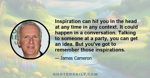 Inspiration can hit you in the head at any time in any context. It could happen in a conversation. Talking to someone at a party, you can get an idea. But you've got to remember those inspirations.