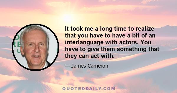 It took me a long time to realize that you have to have a bit of an interlanguage with actors. You have to give them something that they can act with.