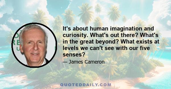 It's about human imagination and curiosity. What's out there? What's in the great beyond? What exists at levels we can't see with our five senses?