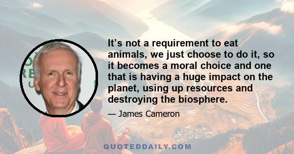 It’s not a requirement to eat animals, we just choose to do it, so it becomes a moral choice and one that is having a huge impact on the planet, using up resources and destroying the biosphere.